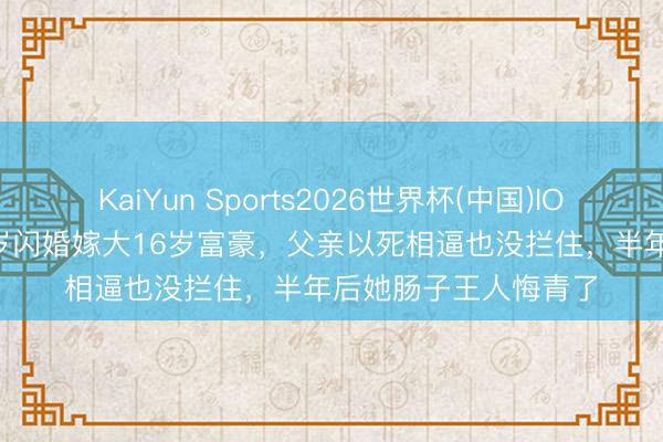 KaiYun Sports2026世界杯(中国)IOS/安卓官方下载 19岁闪婚嫁大16岁富豪，父亲以死相逼也没拦住，半年后她肠子王人悔青了