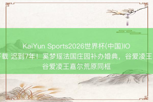 KaiYun Sports2026世界杯(中国)IOS/安卓官方下载 迟到7年！奚梦瑶法国庄园补办婚典，谷爱凌王嘉尔荒原同框