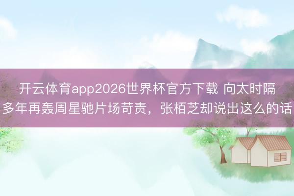 开云体育app2026世界杯官方下载 向太时隔多年再轰周星驰片场苛责,张栢芝却说出这么的话