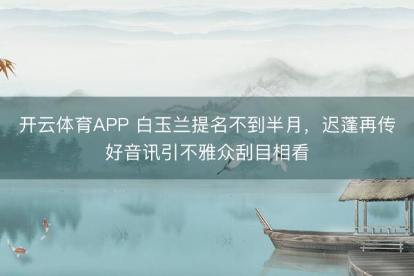 开云体育APP 白玉兰提名不到半月，迟蓬再传好音讯引不雅众刮目相看