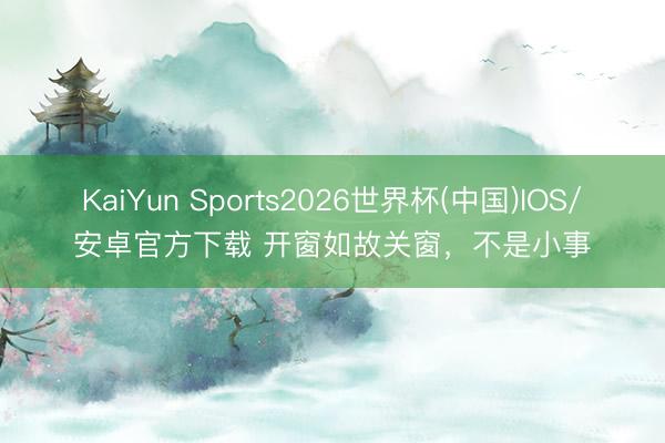 KaiYun Sports2026世界杯(中国)IOS/安卓官方下载 开窗如故关窗，不是小事