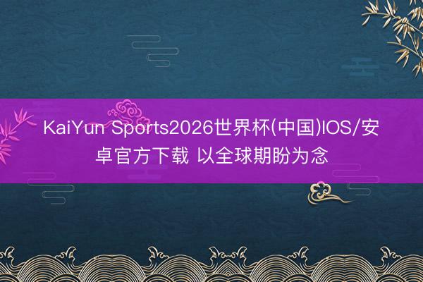 KaiYun Sports2026世界杯(中国)IOS/安卓官方下载 以全球期盼为念
