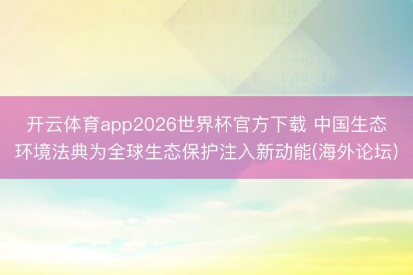 开云体育app2026世界杯官方下载 中国生态环境法典为全球生态保护注入新动能(海外论坛)