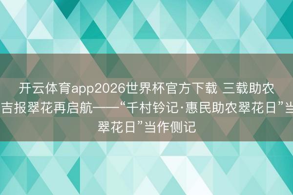 开云体育app2026世界杯官方下载 三载助农走千村 吉报翠花再启航——“千村钤记·惠民助农翠花日”当作侧记