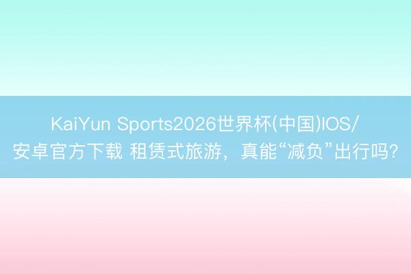 KaiYun Sports2026世界杯(中国)IOS/安卓官方下载 租赁式旅游，真能“减负”出行吗？