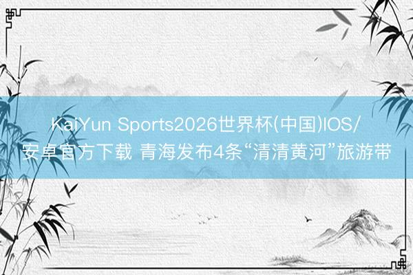 KaiYun Sports2026世界杯(中国)IOS/安卓官方下载 青海发布4条“清清黄河”旅游带
