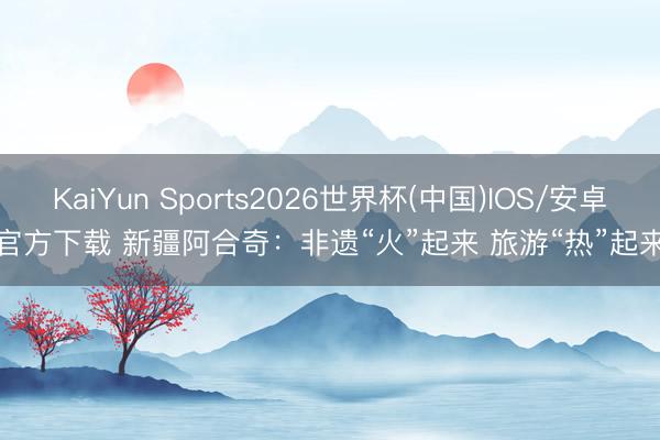 KaiYun Sports2026世界杯(中国)IOS/安卓官方下载 新疆阿合奇：非遗“火”起来 旅游“热”起来
