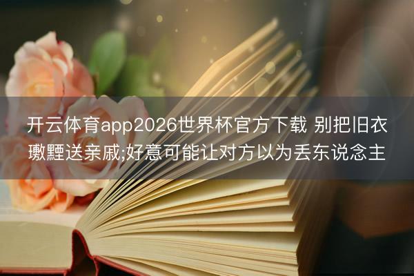 开云体育app2026世界杯官方下载 别把旧衣璷黫送亲戚;好意可能让对方以为丢东说念主