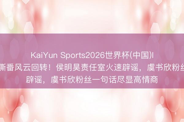 KaiYun Sports2026世界杯(中国)IOS/安卓官方下载 撕番风云回转！侯明昊责任室火速辟谣，虞书欣粉丝一句话尽显高情商