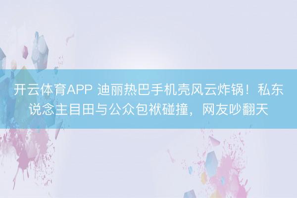 开云体育APP 迪丽热巴手机壳风云炸锅！私东说念主目田与公众包袱碰撞，网友吵翻天