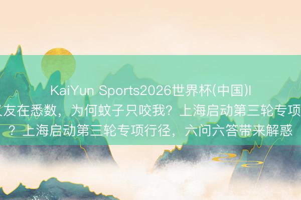 KaiYun Sports2026世界杯(中国)IOS/安卓官方下载 和一又友在悉数，为何蚊子只咬我？上海启动第三轮专项行径，六问六答带来解惑