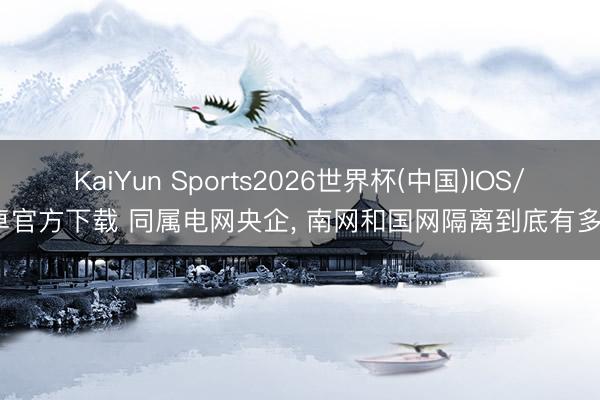 KaiYun Sports2026世界杯(中国)IOS/安卓官方下载 同属电网央企, 南网和国网隔离到底有多大?