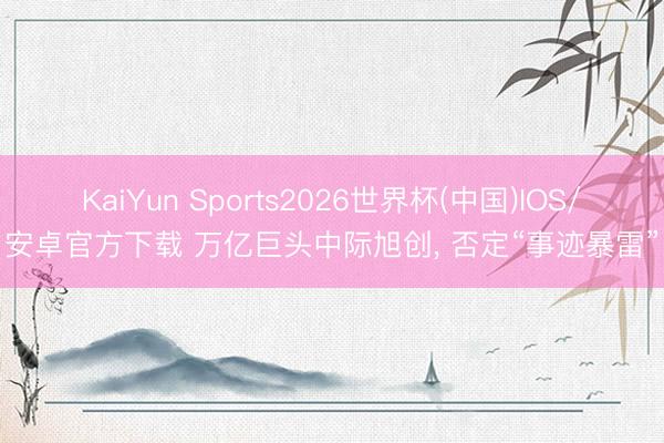 KaiYun Sports2026世界杯(中国)IOS/安卓官方下载 万亿巨头中际旭创, 否定“事迹暴雷”