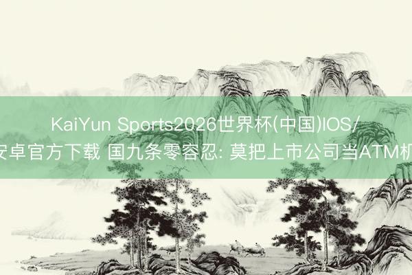 KaiYun Sports2026世界杯(中国)IOS/安卓官方下载 国九条零容忍: 莫把上市公司当ATM机!