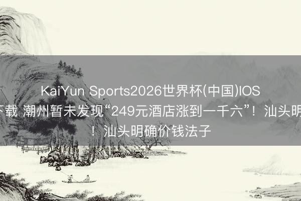 KaiYun Sports2026世界杯(中国)IOS/安卓官方下载 潮州暂未发现“249元酒店涨到一千六”！汕头明确价钱法子