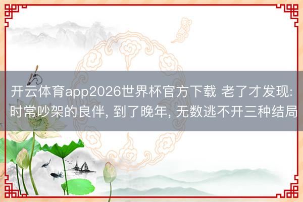 开云体育app2026世界杯官方下载 老了才发现: 时常吵架的良伴, 到了晚年, 无数逃不开三种结局