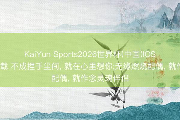 KaiYun Sports2026世界杯(中国)IOS/安卓官方下载 不成捏手尘间, 就在心里想你;无缘燃烧配偶, 就作念灵魂伴侣