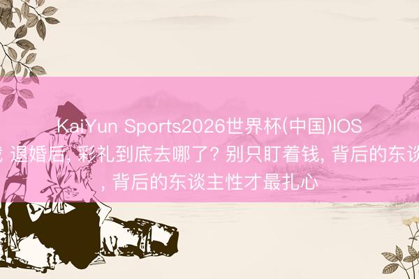 KaiYun Sports2026世界杯(中国)IOS/安卓官方下载 退婚后, 彩礼到底去哪了? 别只盯着钱, 背后的东谈主性才最扎心
