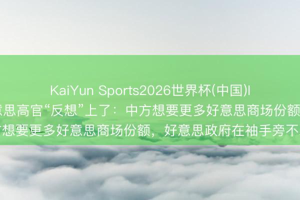 KaiYun Sports2026世界杯(中国)IOS/安卓官方下载 哟，好意思高官“反想”上了：中方想要更多好意思商场份额，好意思政府在袖手旁不雅