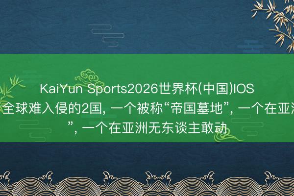 KaiYun Sports2026世界杯(中国)IOS/安卓官方下载 全球难入侵的2国, 一个被称“帝国墓地”, 一个在亚洲无东谈主敢动