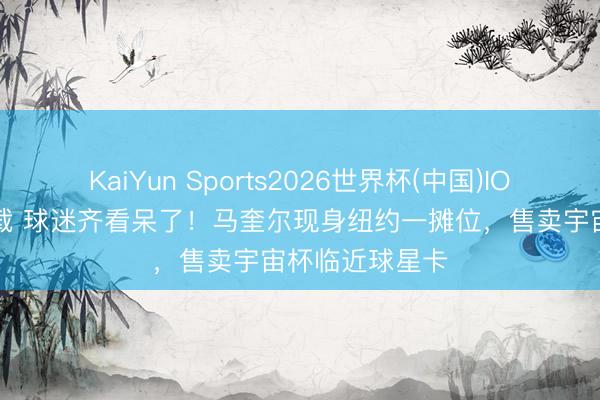KaiYun Sports2026世界杯(中国)IOS/安卓官方下载 球迷齐看呆了!马奎尔现身纽约一摊位,售卖宇宙杯临近球星卡